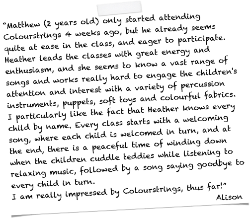 “Matthew (2 years old) only started attending Colourstrings 4 weeks ago, but he already seems quite at ease in the class, and eager to participate. Heather leads the classes with great energy and enthusiasm, and she seems to know a vast range of songs and works really hard to engage the children's attention and interest with a variety of percussion instruments, puppets, soft toys and colourful fabrics.
I particularly like the fact that Heather knows every child by name. Every class starts with a welcoming song, where each child is welcomed in turn, and at the end, there is a peaceful time of winding down when the children cuddle teddies while listening to relaxing music, followed by a song saying goodbye to every child in turn. 
I am really impressed by Colourstrings, thus far!” 
                                                       Alison